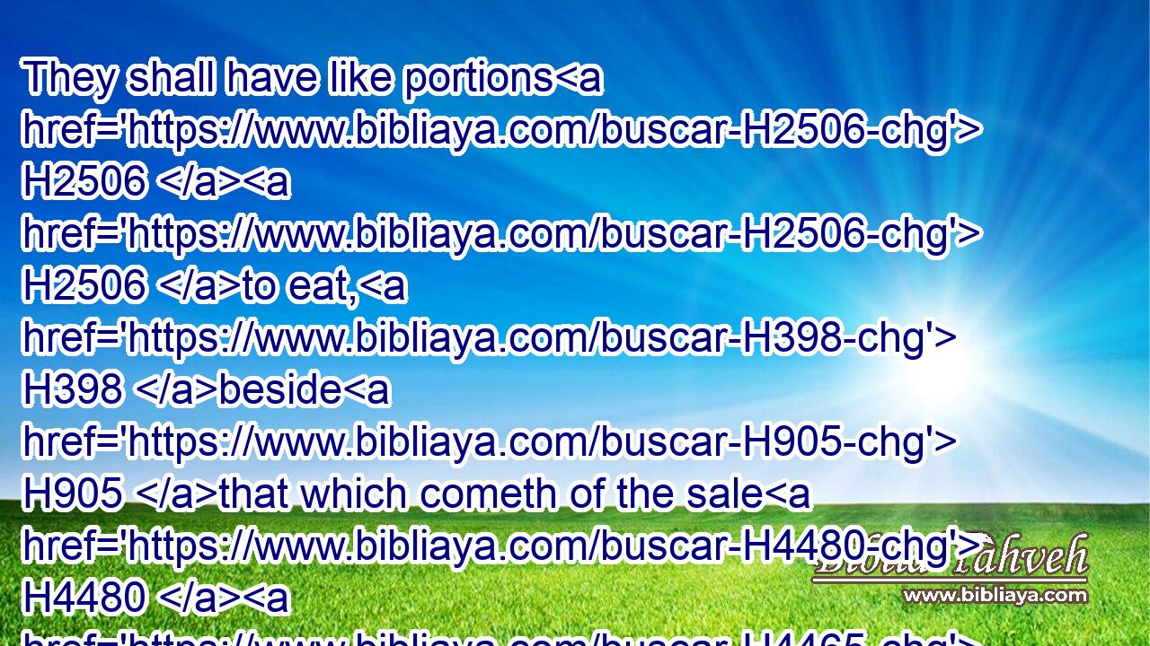 They shall have like portions H2506  H2506 to eat, H398 beside H905 that which cometh of the sale H4480  H4465 of H5921 his patrimony.H1
