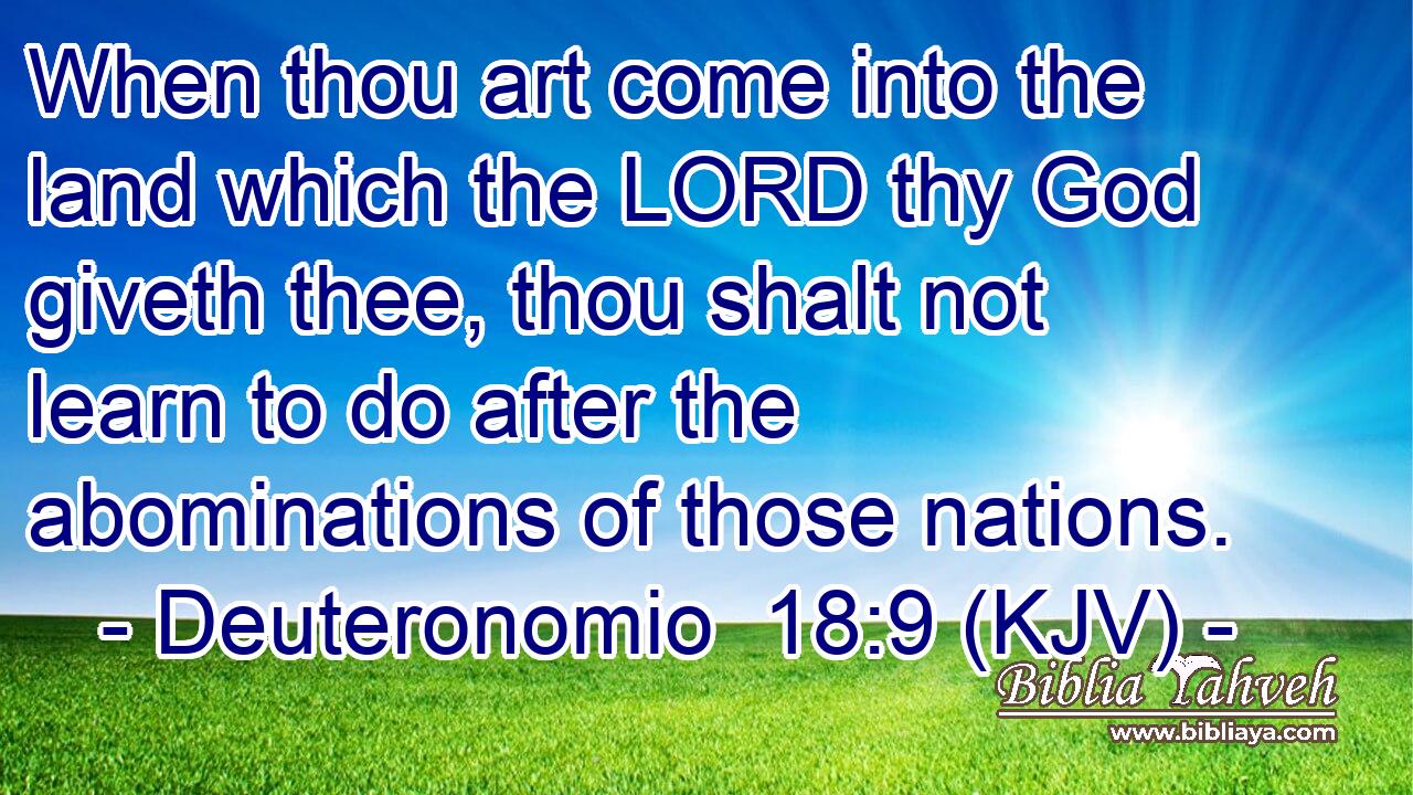 When thou art come into the land which the LORD thy God giveth thee, thou shalt not learn to do after the abominations of those nations.