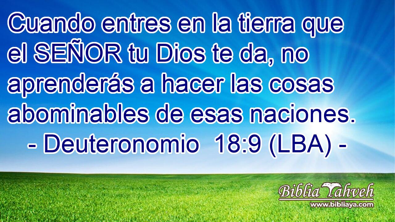 Cuando entres en la tierra que el SEÑOR tu Dios te da, no aprenderás a hacer las cosas abominables de esas naciones.