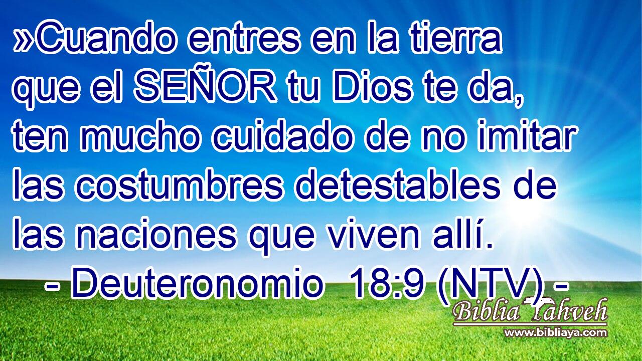 »Cuando entres en la tierra que el SEÑOR tu Dios te da, ten mucho cuidado de no imitar las costumbres detestables de las naciones que viven allí.
