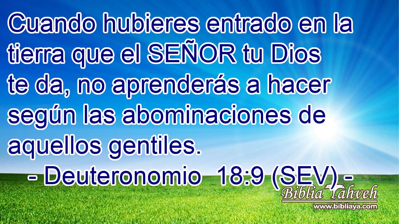 Cuando hubieres entrado en la tierra que el SEÑOR tu Dios te da, no aprenderás a hacer según las abominaciones de aquellos gentiles.