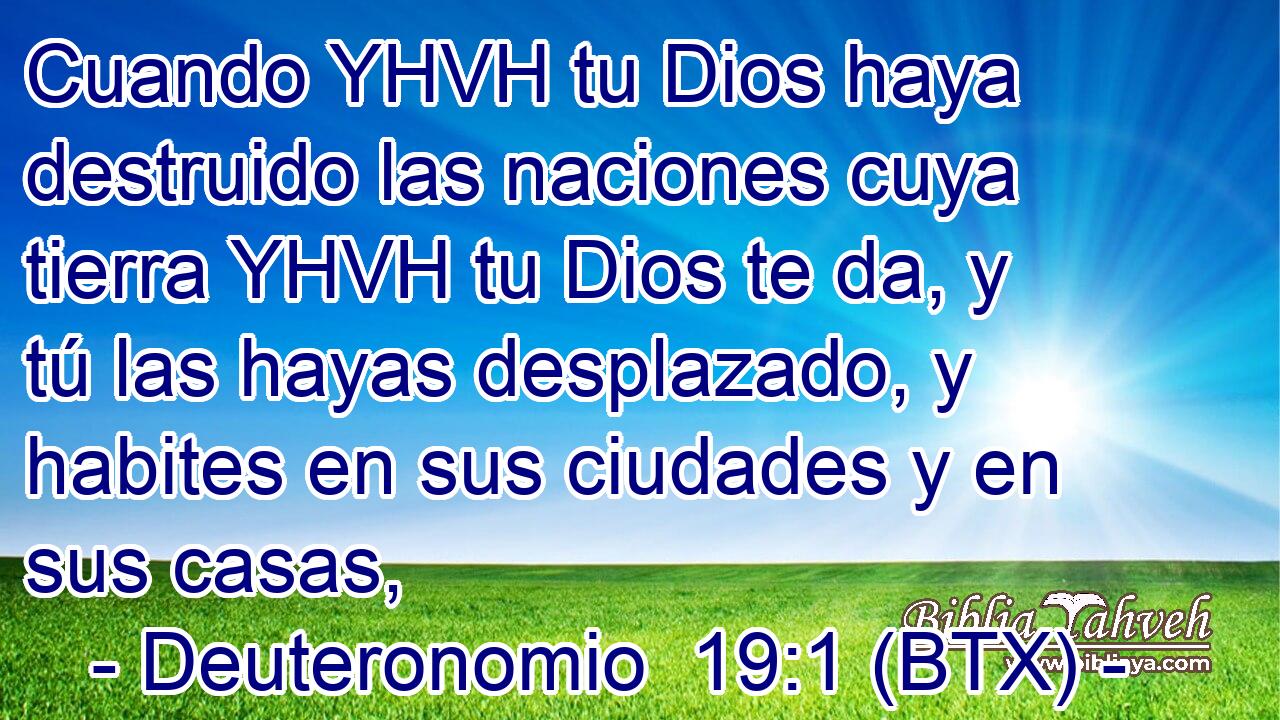 Cuando YHVH tu Dios haya destruido las naciones cuya tierra YHVH tu Dios te da, y tú las hayas desplazado, y habites en sus ciudades y en sus casas,