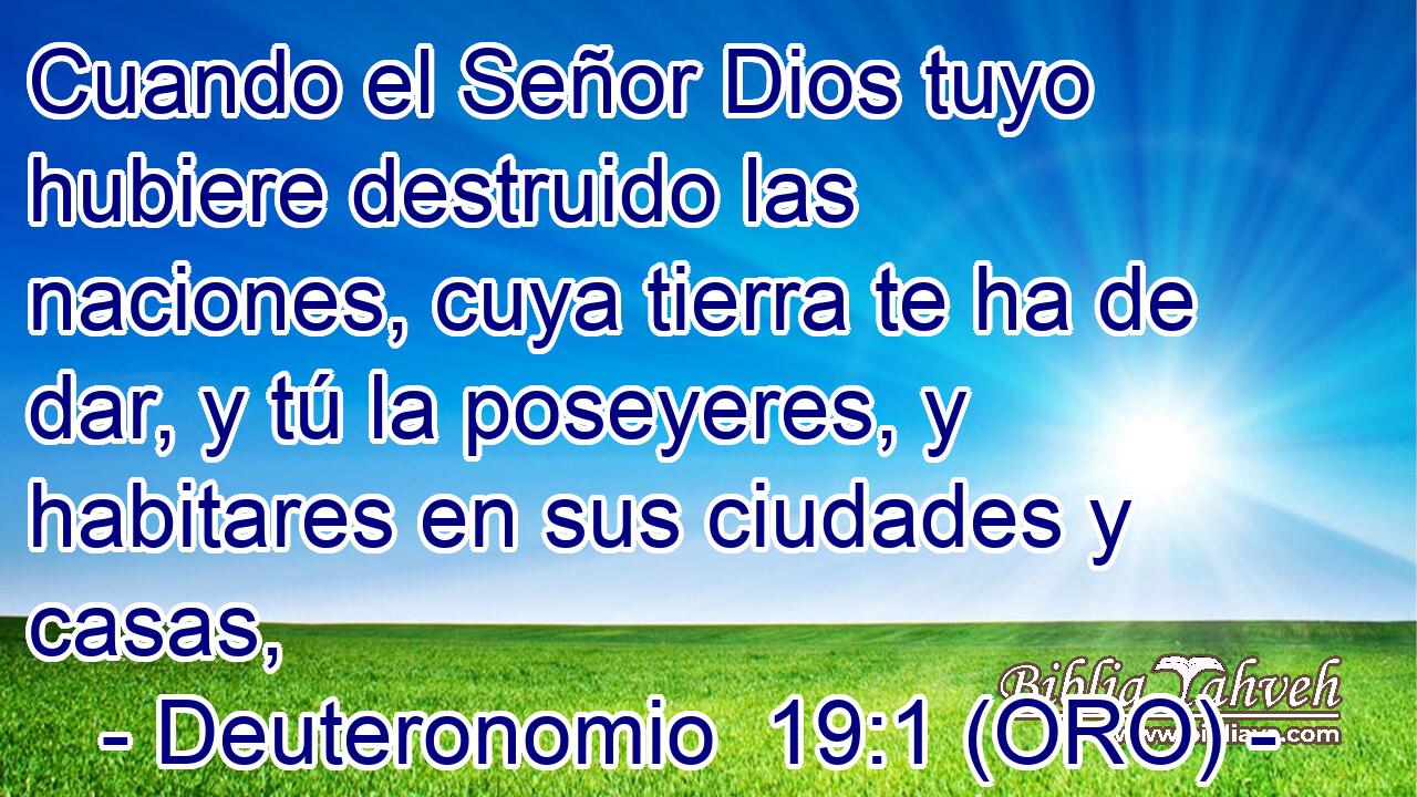  Cuando el Señor Dios tuyo hubiere destruido las naciones, cuya tierra te ha de dar, y tú la poseyeres, y habitares en sus ciudades y casas, 