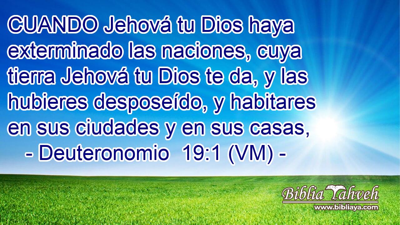  CUANDO Jehová tu Dios haya exterminado las naciones, cuya tierra Jehová tu Dios te da, y las hubieres desposeído, y habitares en sus ciudades y en sus casas, 