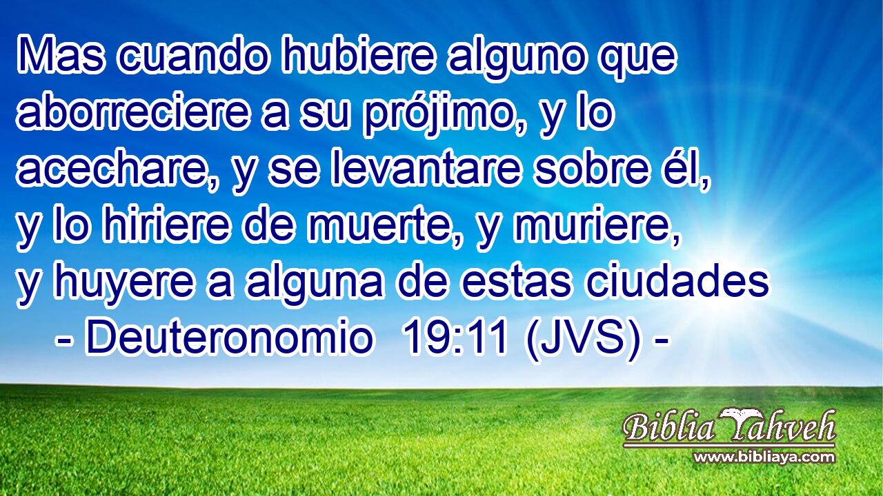 Mas cuando hubiere alguno que aborreciere a su prójimo, y lo acechare, y se levantare sobre él, y lo hiriere de muerte, y muriere, y huyere a alguna de estas ciudades