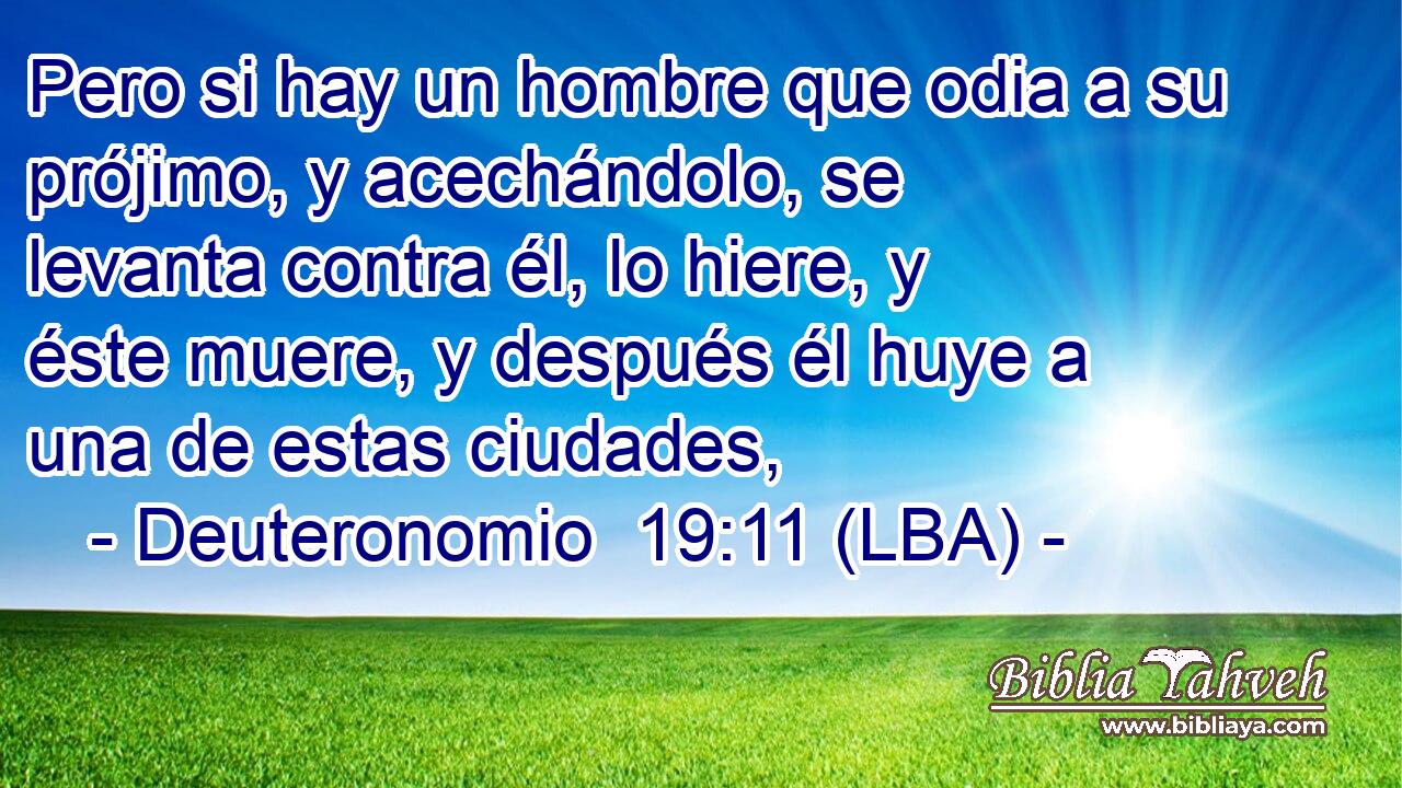 Pero si hay un hombre que odia a su prójimo, y acechándolo, se levanta contra él, lo hiere, y éste muere, y después él huye a una de estas ciudades,