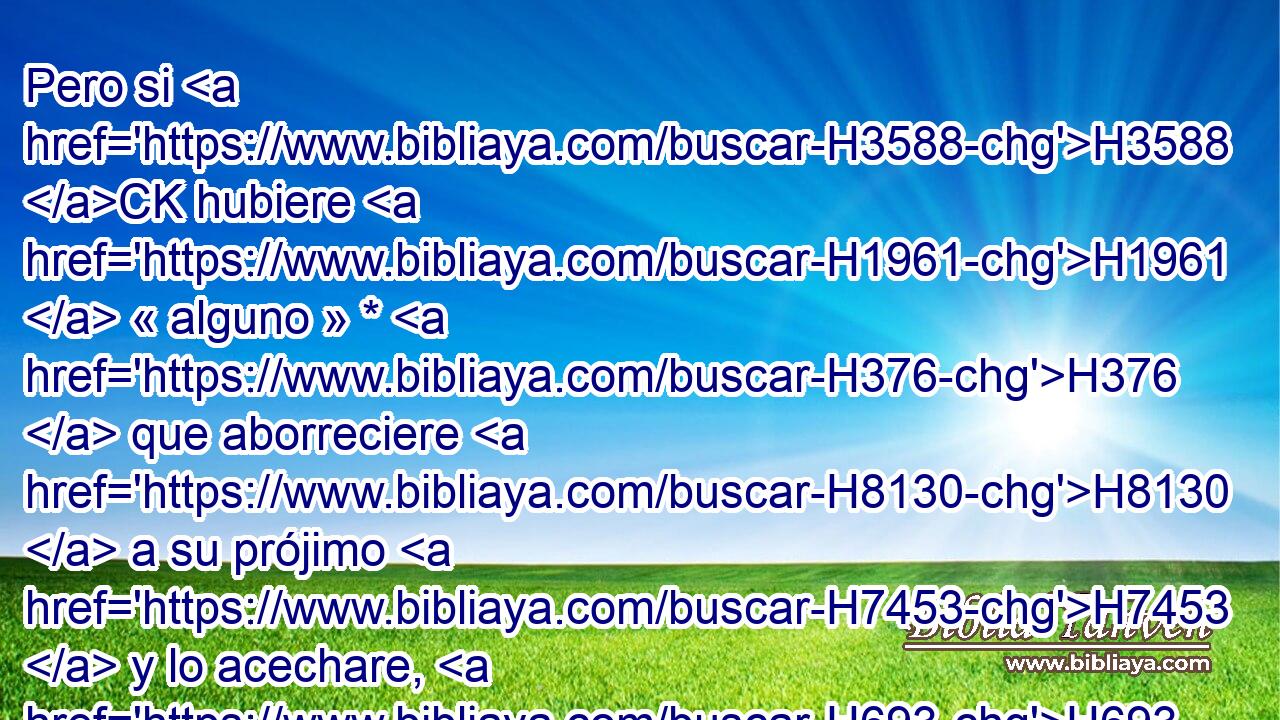 Pero si H3588 CK hubiere H1961  « alguno » * H376  que aborreciere H8130  a su prójimo H7453  y lo acechare, H693  H6965 y se levantare contra H5921 Pu él y lo hiriere H5221  « de muerte, » * H5315  H4191 H5127 H413 y muriere; H4962  si huyere H5251  a H411 PU alguna H259  H5892 de estas ciudades, 