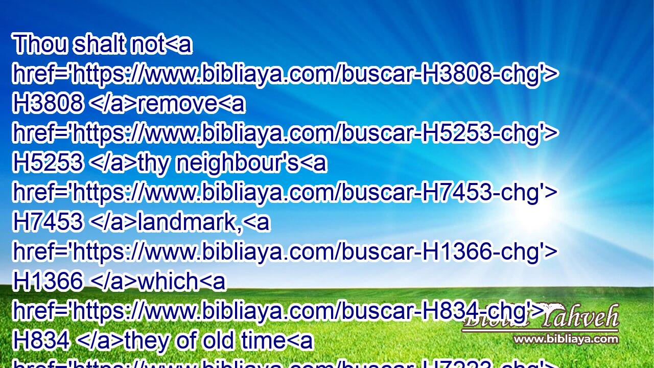 Thou shalt not H3808 remove H5253 thy neighbour's H7453 landmark, H1366 which H834 they of old time H7223 have set H1379 in thine inheritance, H5159 which H834 thou shalt inherit H5157 in the land H776 that H834 the LORD H3068 thy God H430 giveth H5414 thee to possess H3423 it.