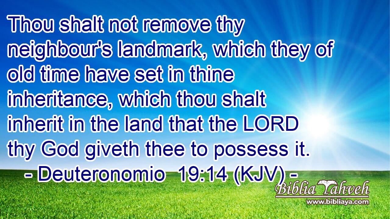Thou shalt not remove thy neighbour's landmark, which they of old time have set in thine inheritance, which thou shalt inherit in the land that the LORD thy God giveth thee to possess it.