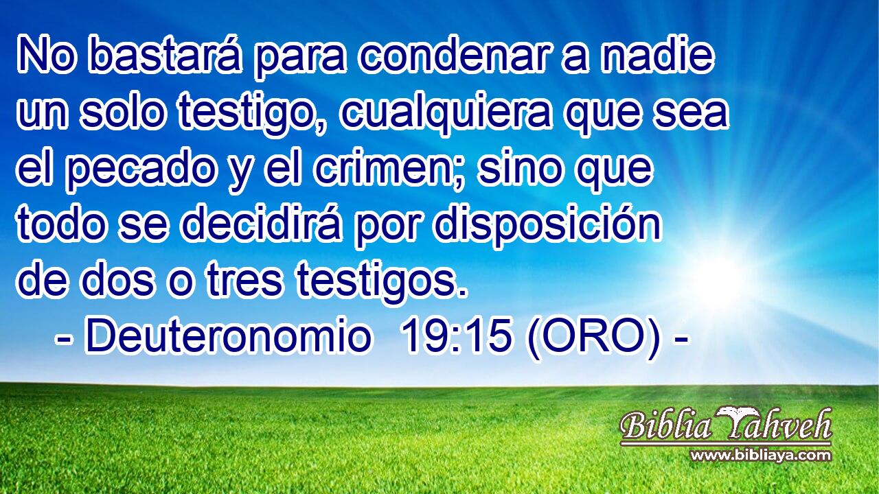  No bastará para condenar a nadie un solo testigo, cualquiera que sea el pecado y el crimen; sino que todo se decidirá por disposición de dos o tres testigos. 