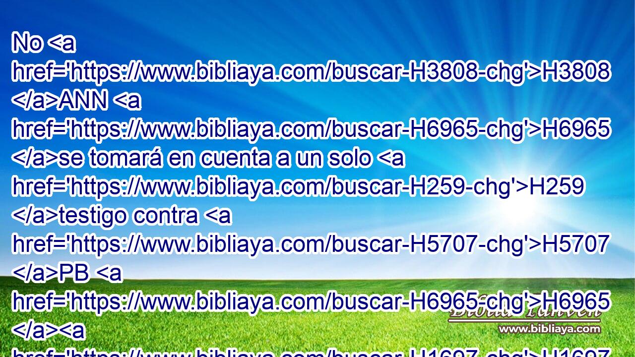 No H3808 ANN H6965 se tomará en cuenta a un solo H259 testigo contra H5707 PB H6965 H1697 « ninguno » * en H376 PL cualquier delito H3605  ni H5771 CC en cualquier pecado, H3605  en H2403 PB relación con H834 cualquiera ofensa H3605  cometida. H2403  Sólo H2399 por « el testimonio de » * H5921  dos H6310  • H8147  o H5707 CO • H176 Pu • H5921  tres H6310  testigos H7969  se H5707 mantendrá la acusación