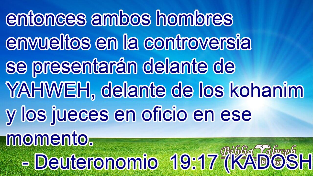  entonces ambos hombres envueltos en la controversia se presentarán delante de YAHWEH, delante de los kohanim y los jueces en oficio en ese momento. 