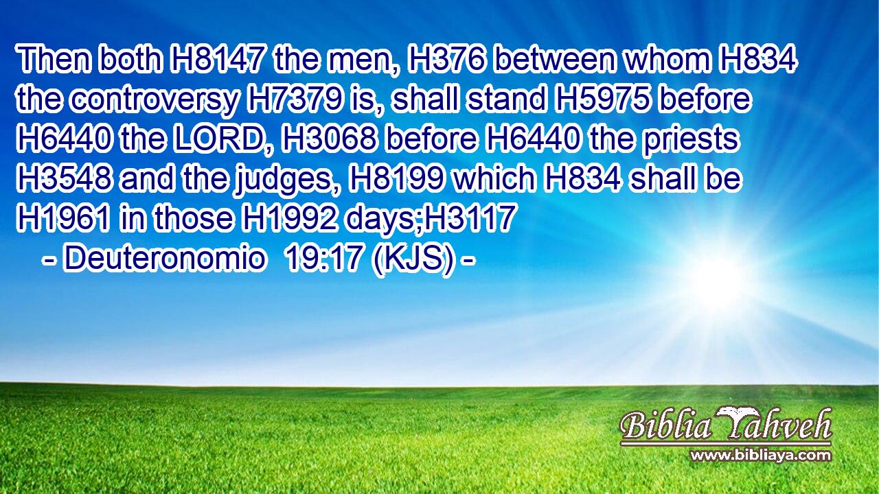 Then both H8147 the men, H376 between whom H834 the controversy H7379 is, shall stand H5975 before H6440 the LORD, H3068 before H6440 the priests H3548 and the judges, H8199 which H834 shall be H1961 in those H1992 days;H3117