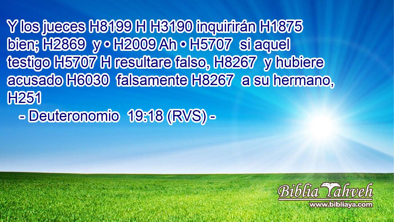 Y los jueces H8199 H H3190 inquirirán H1875  bien; H2869  y • H2009 Ah • H5707  si aquel testigo H5707 H resultare falso, H8267  y hubiere acusado H6030  falsamente H8267  a su hermano, H251  