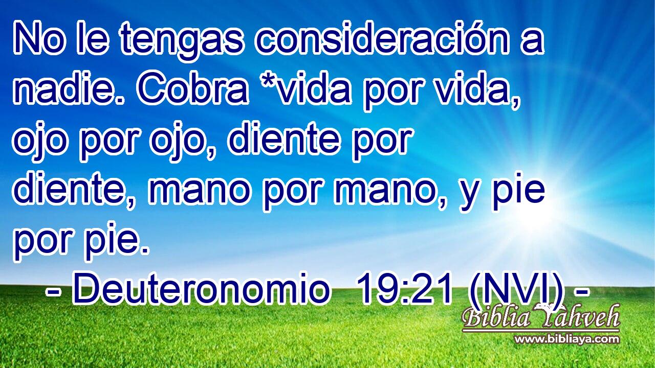  No le tengas consideración a nadie. Cobra *vida por vida, ojo por ojo, diente por diente, mano por mano, y pie por pie. 