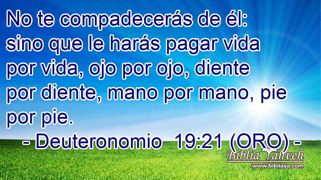  No te compadecerás de él: sino que le harás pagar vida por vida, ojo por ojo, diente por diente, mano por mano, pie por pie. 