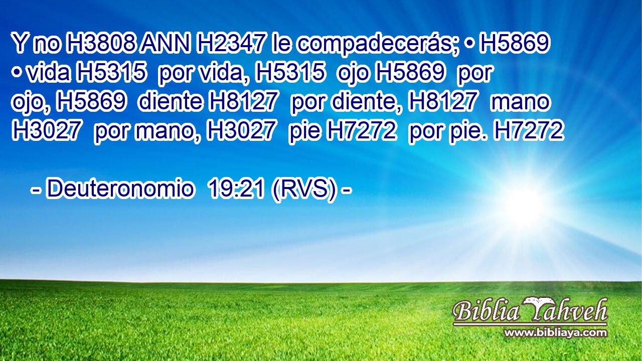 Y no H3808 ANN H2347 le compadecerás; • H5869  • vida H5315  por vida, H5315  ojo H5869  por ojo, H5869  diente H8127  por diente, H8127  mano H3027  por mano, H3027  pie H7272  por pie. H7272  
