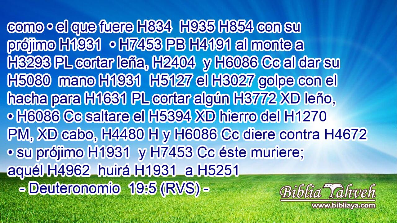 como • el que fuere H834  H935 H854 con su prójimo H1931  • H7453 PB H4191 al monte a H3293 PL cortar leña, H2404  y H6086 Cc al dar su H5080  mano H1931  H5127 el H3027 golpe con el hacha para H1631 PL cortar algún H3772 XD leño, • H6086 Cc saltare el H5394 XD hierro del H1270 PM, XD cabo, H4480 H y H6086 Cc diere contra H4672 • su prójimo H1931  y H7453 Cc éste muriere; aquél H4962  huirá H1931  a H5251 