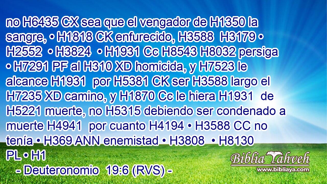 no H6435 CX sea que el vengador de H1350 la sangre, • H1818 CK enfurecido, H3588  H3179 • H2552  • H3824  • H1931 Cc H8543 H8032 persiga • H7291 PF al H310 XD homicida, y H7523 le alcance H1931  por H5381 CK ser H3588 largo el H7235 XD camino, y H1870 Cc le hiera H1931  de H5221 muerte, no H5315 debiendo ser condenado a muerte H4941  por cuanto H4194 • H3588 CC no tenía • H369 ANN enemistad • H3808  • H8130 PL • H1