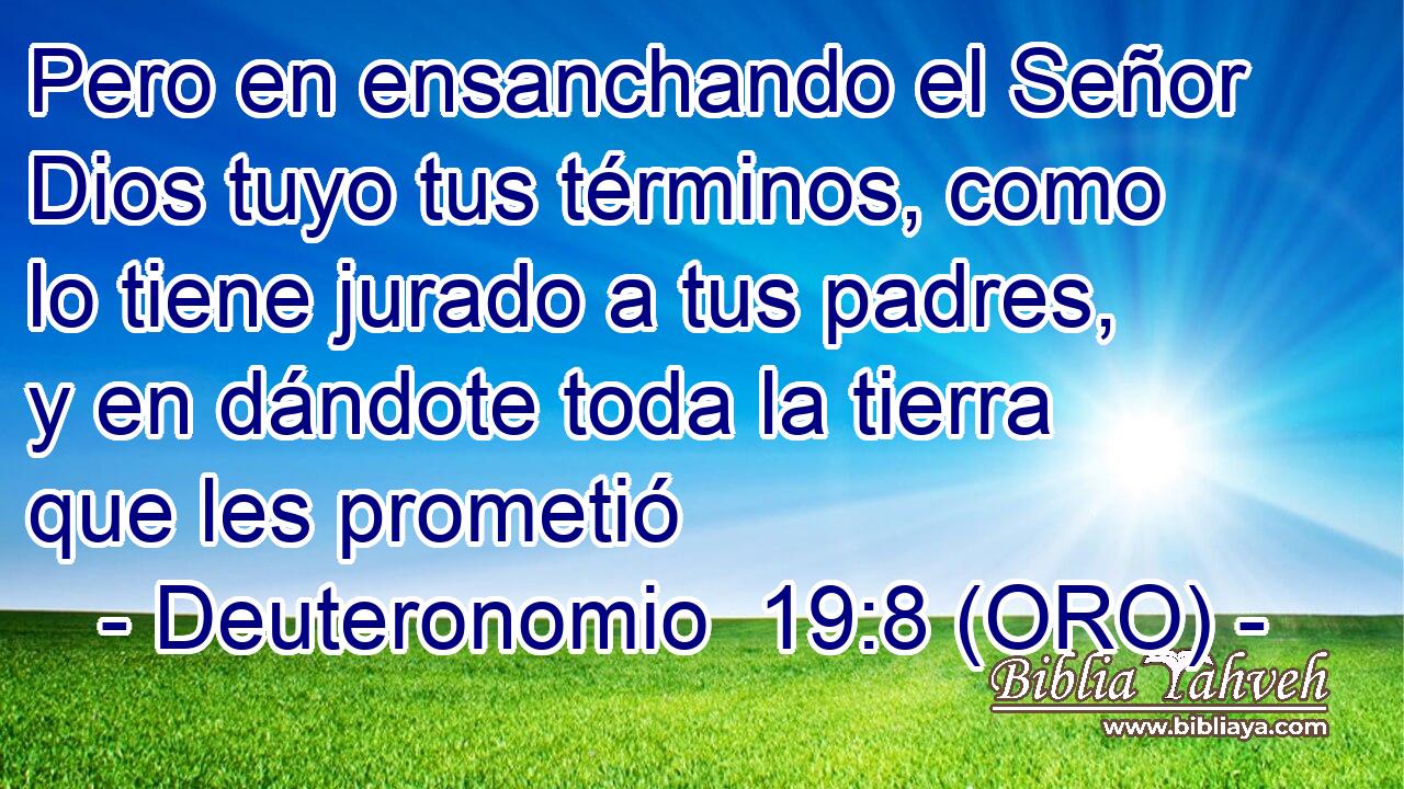  Pero en ensanchando el Señor Dios tuyo tus términos, como lo tiene jurado a tus padres, y en dándote toda la tierra que les prometió 