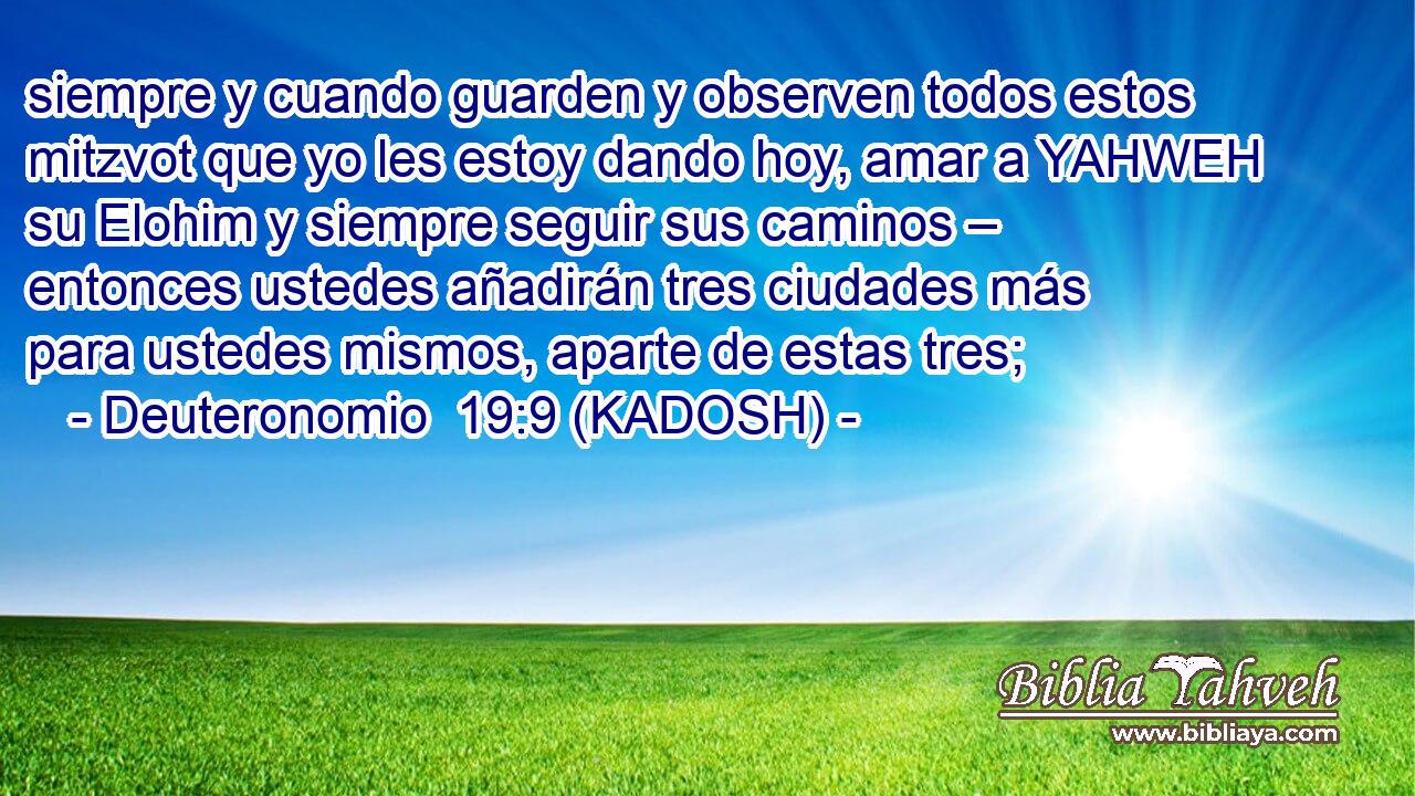  siempre y cuando guarden y observen todos estos mitzvot que yo les estoy dando hoy, amar a YAHWEH su Elohim y siempre seguir sus caminos – entonces ustedes añadirán tres ciudades más para ustedes mismos, aparte de estas tres; 