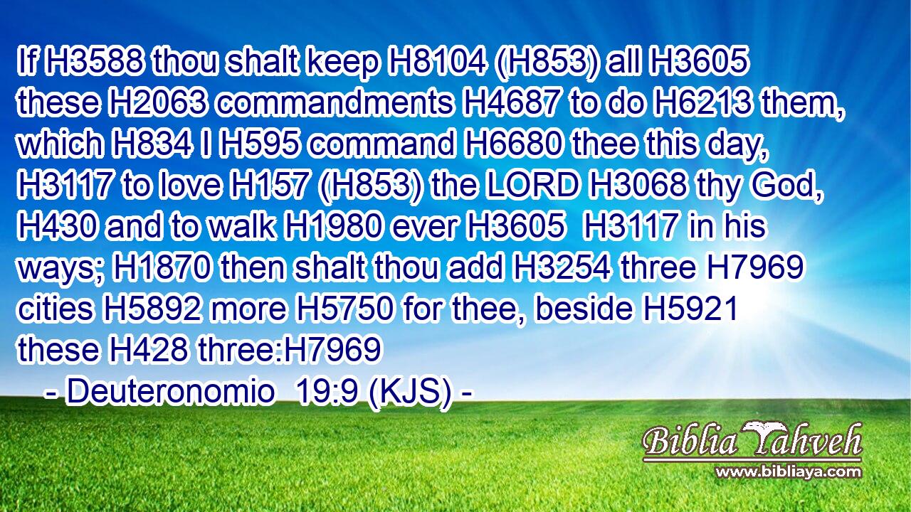 If H3588 thou shalt keep H8104 (H853) all H3605 these H2063 commandments H4687 to do H6213 them, which H834 I H595 command H6680 thee this day, H3117 to love H157 (H853) the LORD H3068 thy God, H430 and to walk H1980 ever H3605  H3117 in his ways; H1870 then shalt thou add H3254 three H7969 cities H5892 more H5750 for thee, beside H5921 these H428 three:H7969