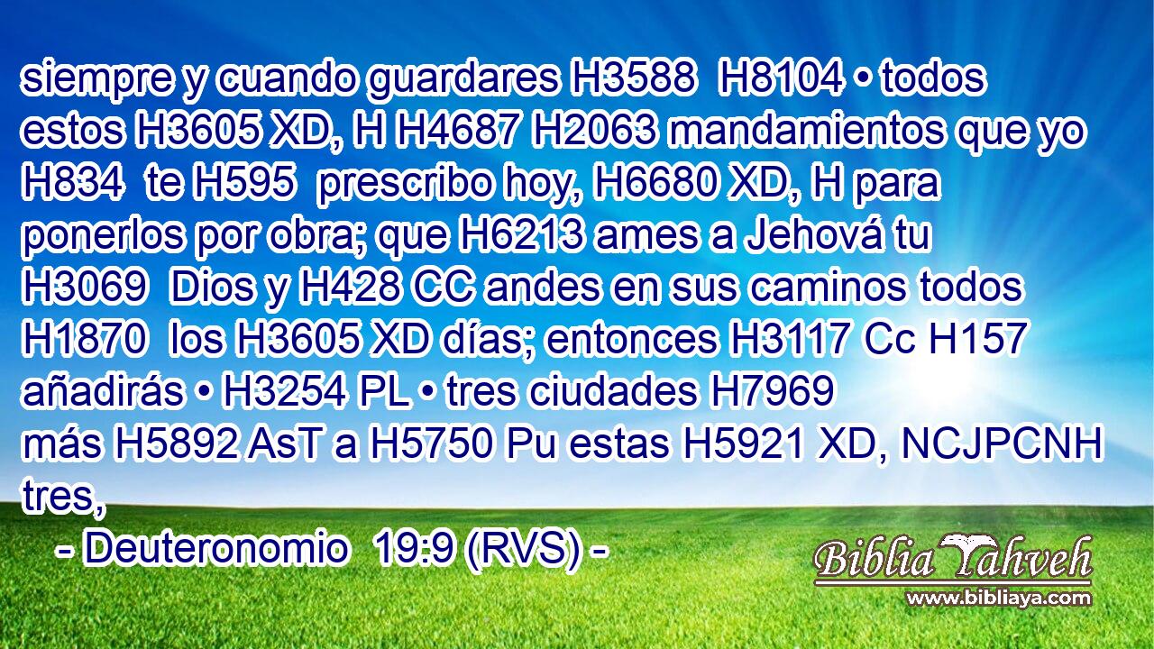 siempre y cuando guardares H3588  H8104 • todos estos H3605 XD, H H4687 H2063 mandamientos que yo H834  te H595  prescribo hoy, H6680 XD, H para ponerlos por obra; que H6213 ames a Jehová tu H3069  Dios y H428 CC andes en sus caminos todos H1870  los H3605 XD días; entonces H3117 Cc H157 añadirás • H3254 PL • tres ciudades H7969  más H5892 AsT a H5750 Pu estas H5921 XD, NCJPCNH tres, 