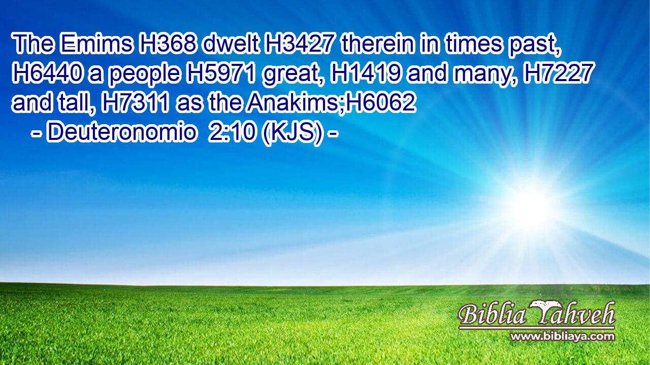 The Emims H368 dwelt H3427 therein in times past, H6440 a people H5971 great, H1419 and many, H7227 and tall, H7311 as the Anakims;H6062