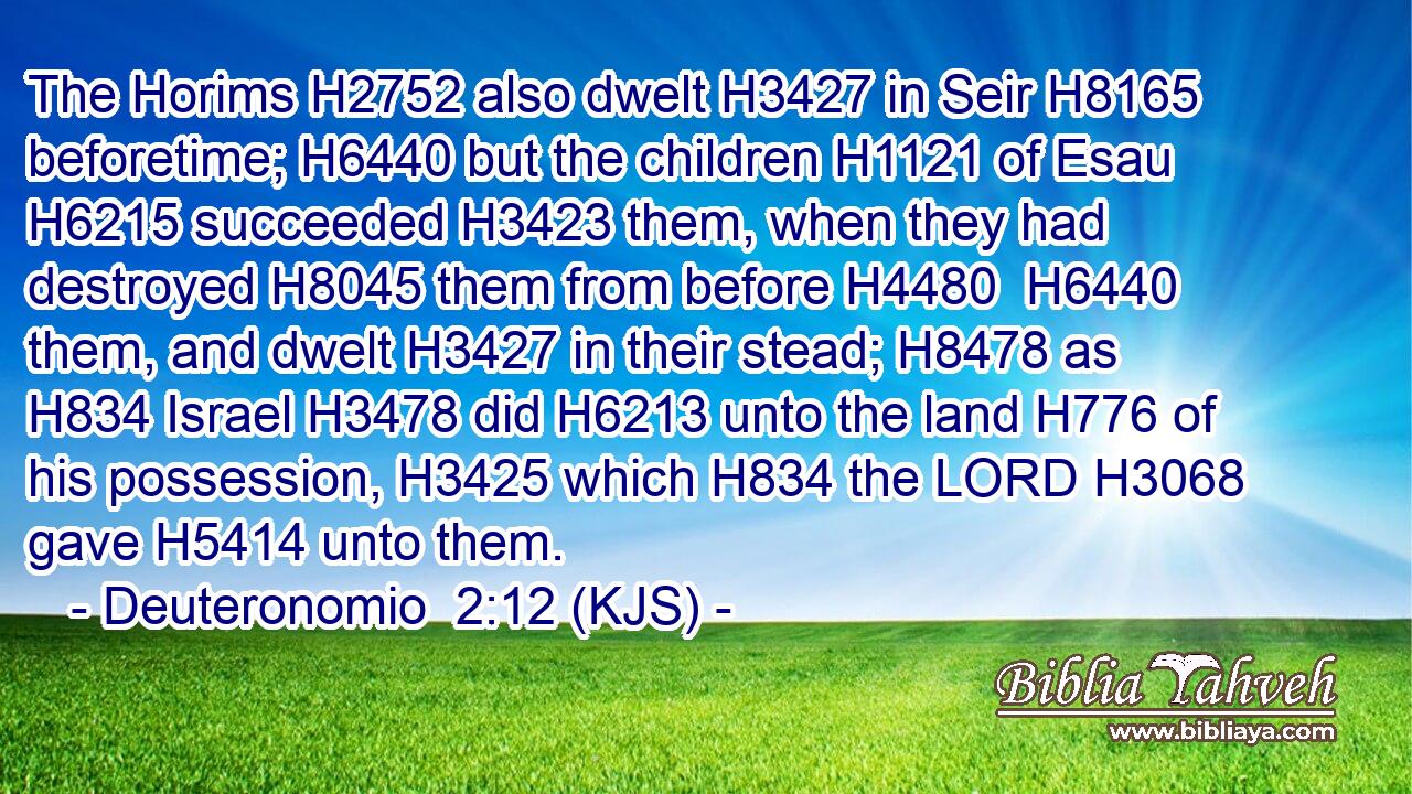 The Horims H2752 also dwelt H3427 in Seir H8165 beforetime; H6440 but the children H1121 of Esau H6215 succeeded H3423 them, when they had destroyed H8045 them from before H4480  H6440 them, and dwelt H3427 in their stead; H8478 as H834 Israel H3478 did H6213 unto the land H776 of his possession, H3425 which H834 the LORD H3068 gave H5414 unto them.