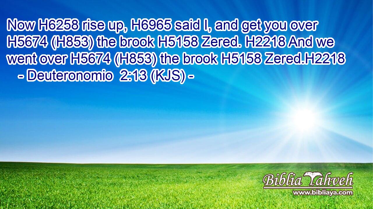 Now H6258 rise up, H6965 said I, and get you over H5674 (H853) the brook H5158 Zered. H2218 And we went over H5674 (H853) the brook H5158 Zered.H2218