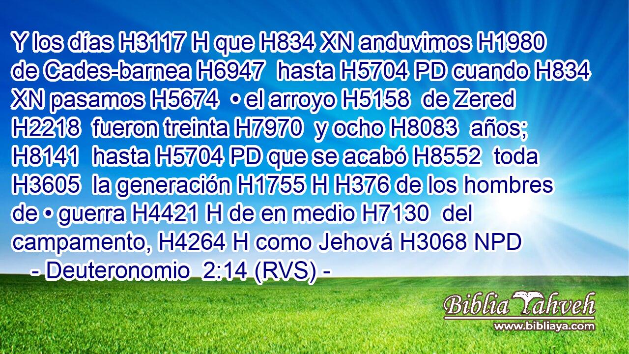Y los días H3117 H que H834 XN anduvimos H1980  de Cades-barnea H6947  hasta H5704 PD cuando H834 XN pasamos H5674  • el arroyo H5158  de Zered H2218  fueron treinta H7970  y ocho H8083  años; H8141  hasta H5704 PD que se acabó H8552  toda H3605  la generación H1755 H H376 de los hombres de • guerra H4421 H de en medio H7130  del campamento, H4264 H como Jehová H3068 NPD