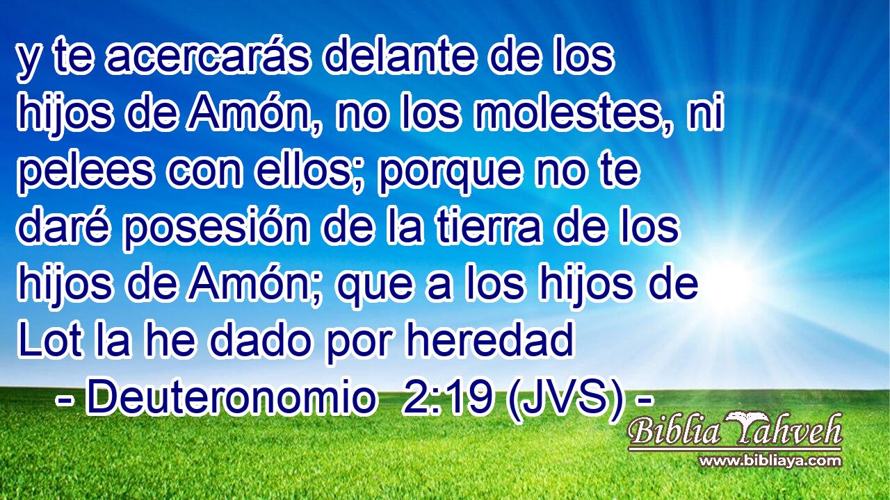 y te acercarás delante de los hijos de Amón, no los molestes, ni pelees con ellos; porque no te daré posesión de la tierra de los hijos de Amón; que a los hijos de Lot la he dado por heredad