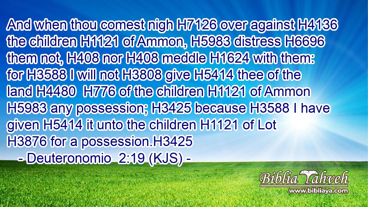 And when thou comest nigh H7126 over against H4136 the children H1121 of Ammon, H5983 distress H6696 them not, H408 nor H408 meddle H1624 with them: for H3588 I will not H3808 give H5414 thee of the land H4480  H776 of the children H1121 of Ammon H5983 any possession; H3425 because H3588 I have given H5414 it unto the children H1121 of Lot H3876 for a possession.H3425