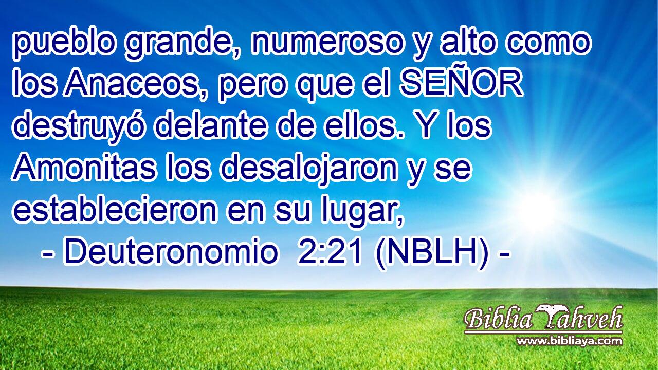  pueblo grande, numeroso y alto como los Anaceos, pero que el SEÑOR destruyó delante de ellos. Y los Amonitas los desalojaron y se establecieron en su lugar, 