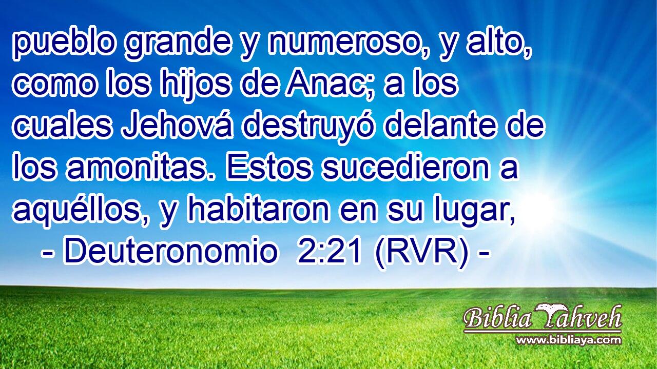 pueblo grande y numeroso, y alto, como los hijos de Anac; a los cuales Jehová destruyó delante de los amonitas. Estos sucedieron a aquéllos, y habitaron en su lugar,