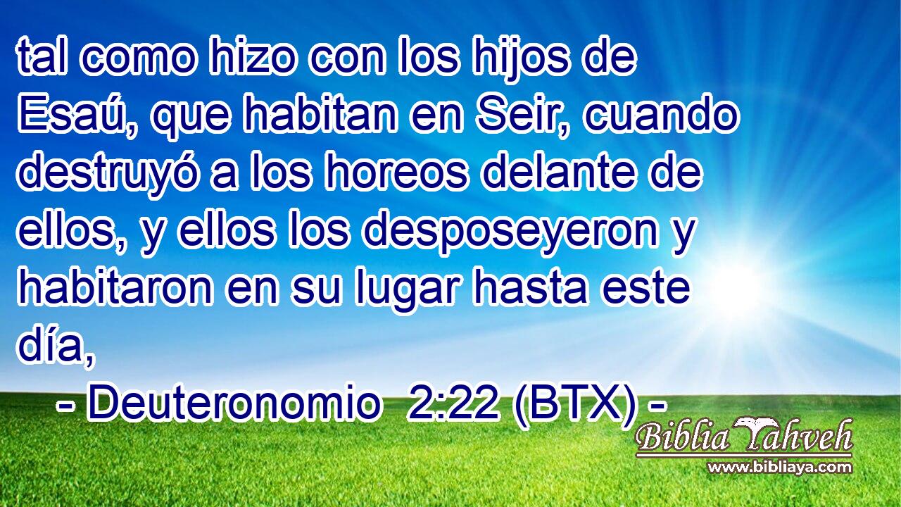 tal como hizo con los hijos de Esaú, que habitan en Seir, cuando destruyó a los horeos delante de ellos, y ellos los desposeyeron y habitaron en su lugar hasta este día,