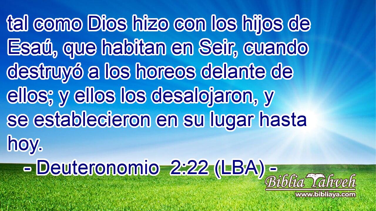 tal como Dios hizo con los hijos de Esaú, que habitan en Seir, cuando destruyó a los horeos delante de ellos; y ellos los desalojaron, y se establecieron en su lugar hasta hoy.