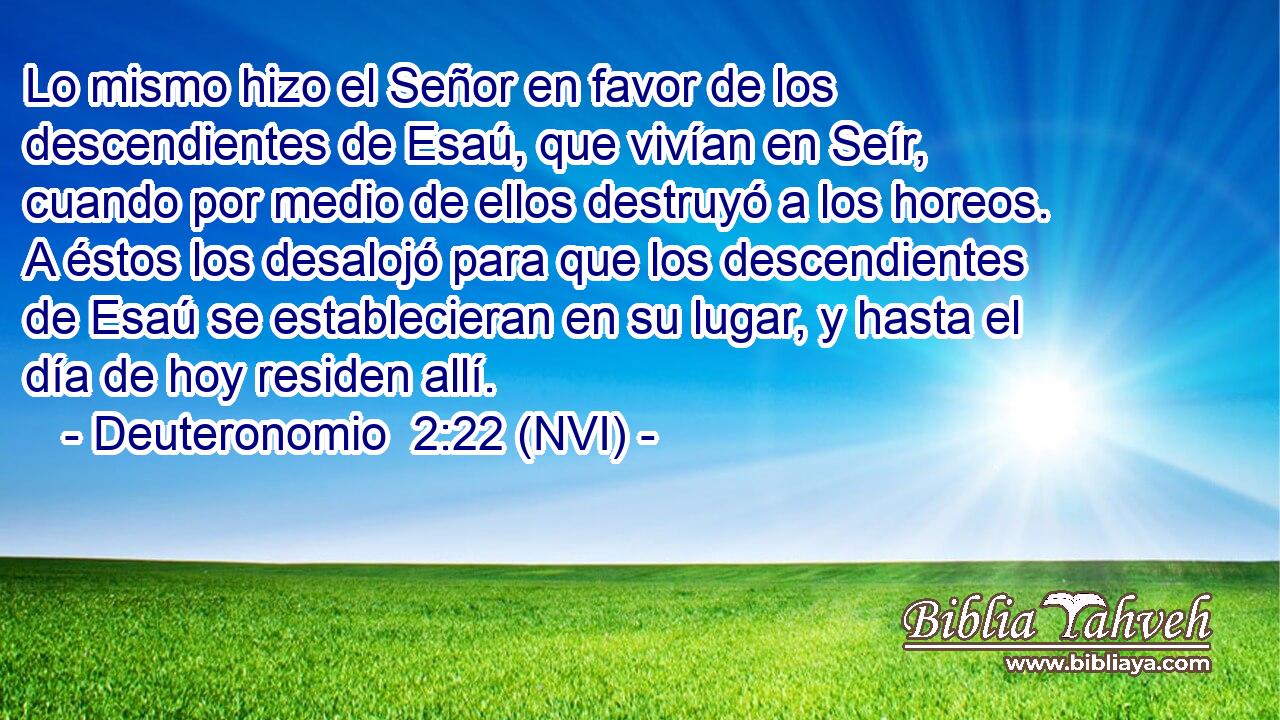  Lo mismo hizo el Señor en favor de los descendientes de Esaú, que vivían en Seír, cuando por medio de ellos destruyó a los horeos. A éstos los desalojó para que los descendientes de Esaú se establecieran en su lugar, y hasta el día de hoy residen allí. 