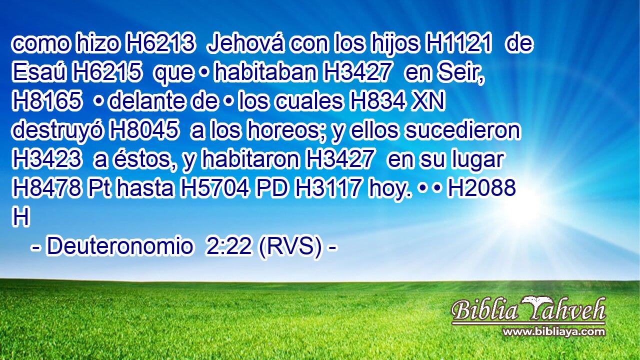 como hizo H6213  Jehová con los hijos H1121  de Esaú H6215  que • habitaban H3427  en Seir, H8165  • delante de • los cuales H834 XN destruyó H8045  a los horeos; y ellos sucedieron H3423  a éstos, y habitaron H3427  en su lugar H8478 Pt hasta H5704 PD H3117 hoy. • • H2088 H 