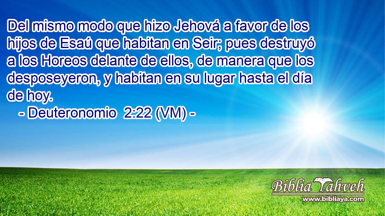  Del mismo modo que hizo Jehová a favor de los hijos de Esaú que habitan en Seir; pues destruyó a los Horeos delante de ellos, de manera que los desposeyeron, y habitan en su lugar hasta el día de hoy. 