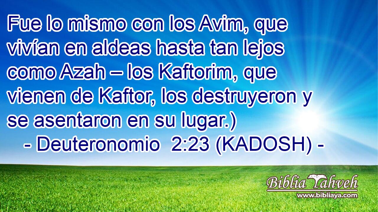  Fue lo mismo con los Avim, que vivían en aldeas hasta tan lejos como Azah – los Kaftorim, que vienen de Kaftor, los destruyeron y se asentaron en su lugar.) 