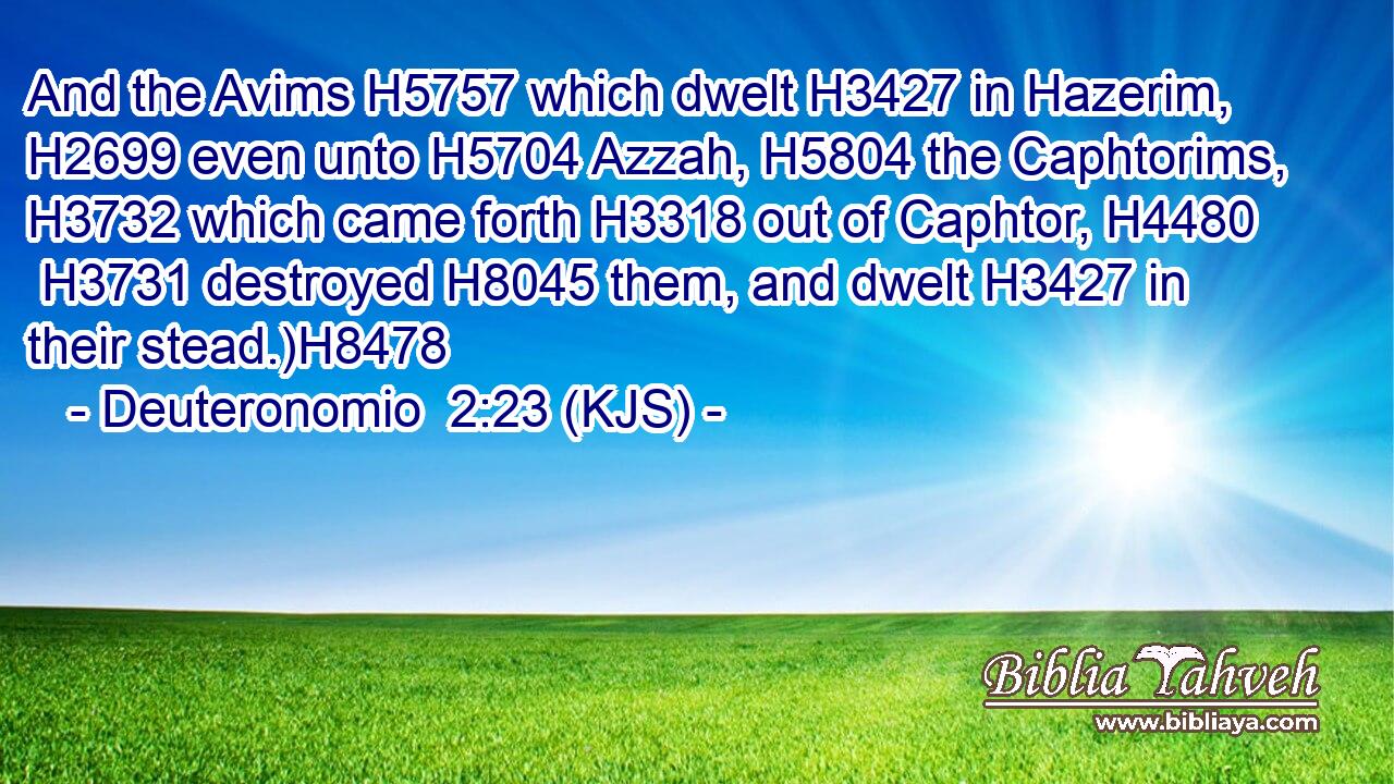 And the Avims H5757 which dwelt H3427 in Hazerim, H2699 even unto H5704 Azzah, H5804 the Caphtorims, H3732 which came forth H3318 out of Caphtor, H4480  H3731 destroyed H8045 them, and dwelt H3427 in their stead.)H8478