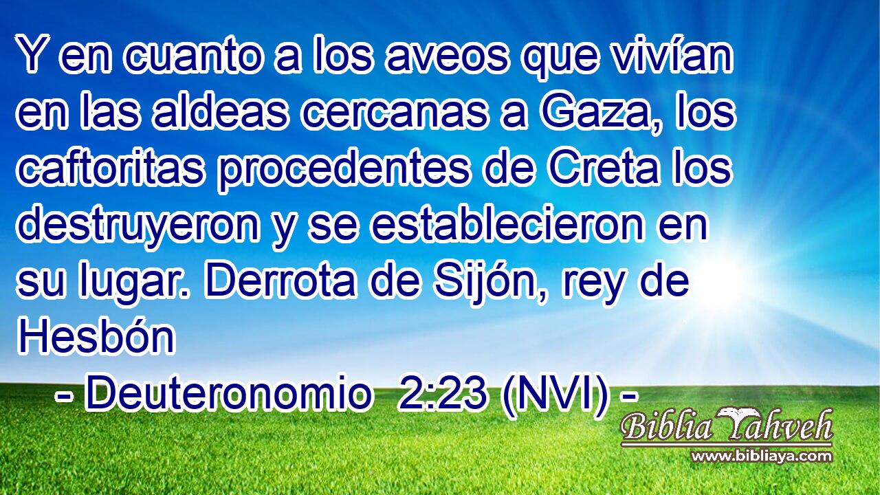  Y en cuanto a los aveos que vivían en las aldeas cercanas a Gaza, los caftoritas procedentes de Creta los destruyeron y se establecieron en su lugar. Derrota de Sijón, rey de Hesbón 