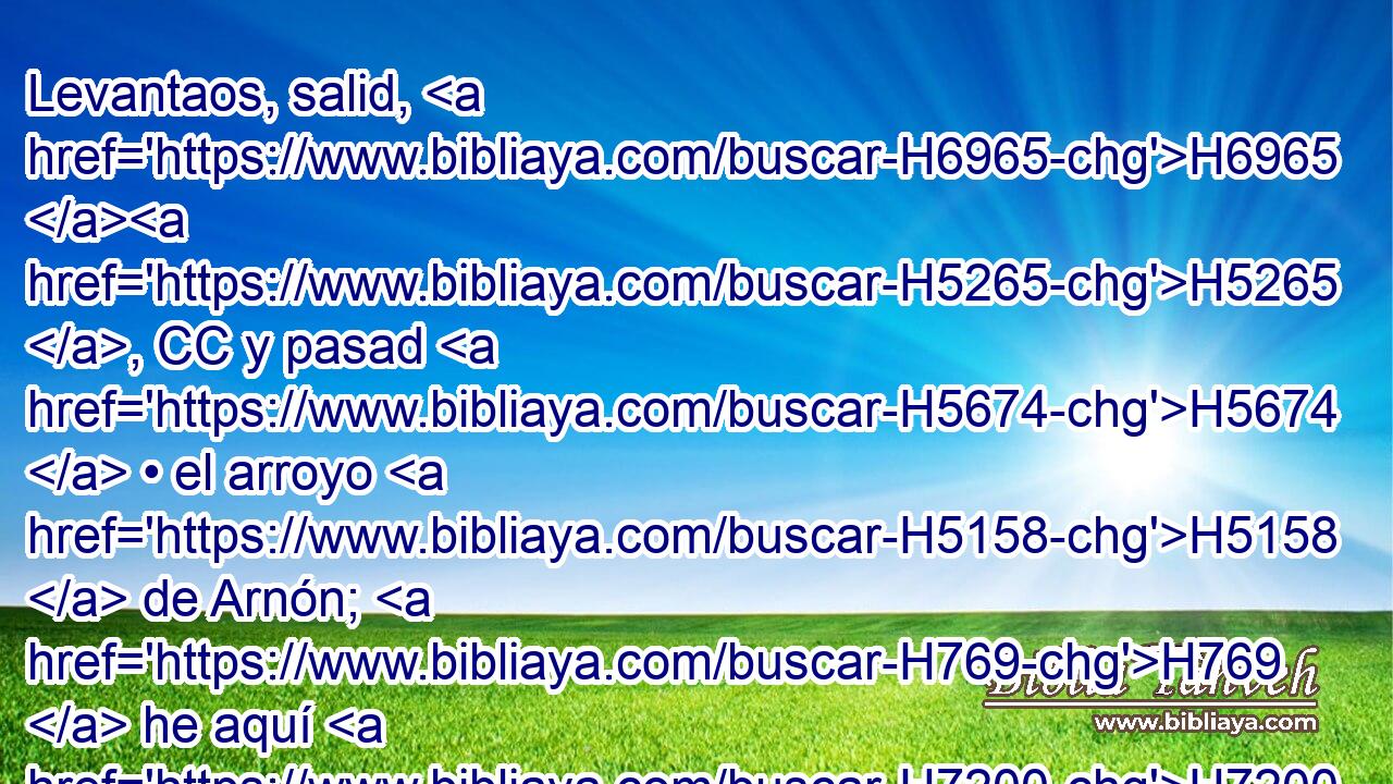Levantaos, salid, H6965 H5265 , CC y pasad H5674  • el arroyo H5158  de Arnón; H769  he aquí H7200  he entregado H5414  en tu mano H3027  a Sehón H5511  rey H4428  de Hesbón, H2809  • amorreo, H567 H y a su tierra; H776  comienza H2490  a tomar posesión H3423  de ella, y entra H1624 VtMISM2 en guerra H4421  con él. 
