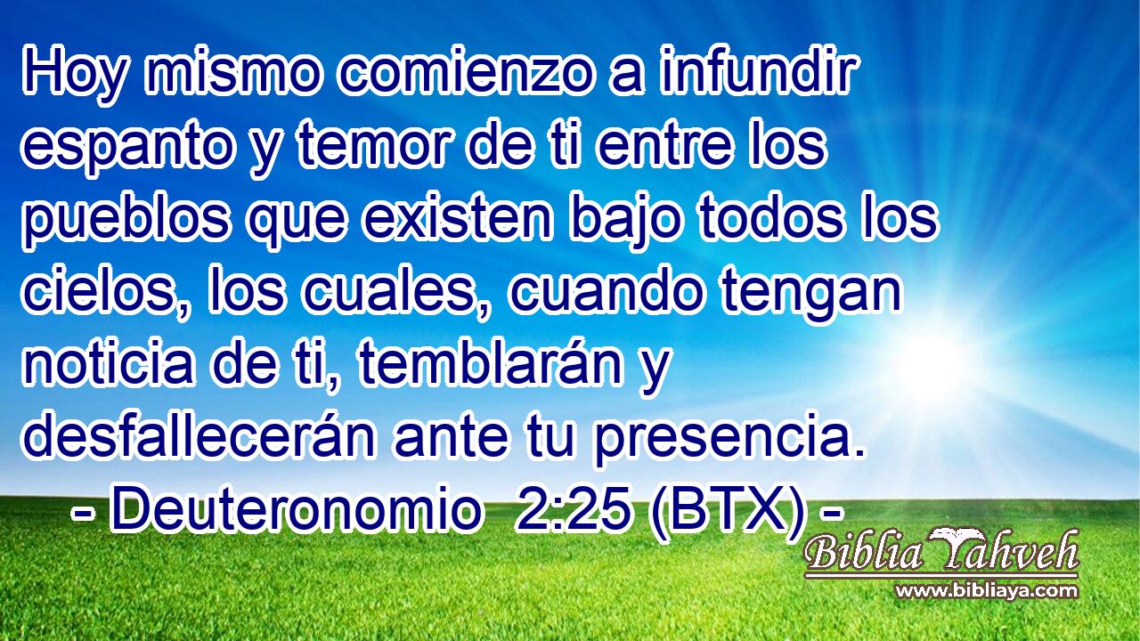 Hoy mismo comienzo a infundir espanto y temor de ti entre los pueblos que existen bajo todos los cielos, los cuales, cuando tengan noticia de ti, temblarán y desfallecerán ante tu presencia.