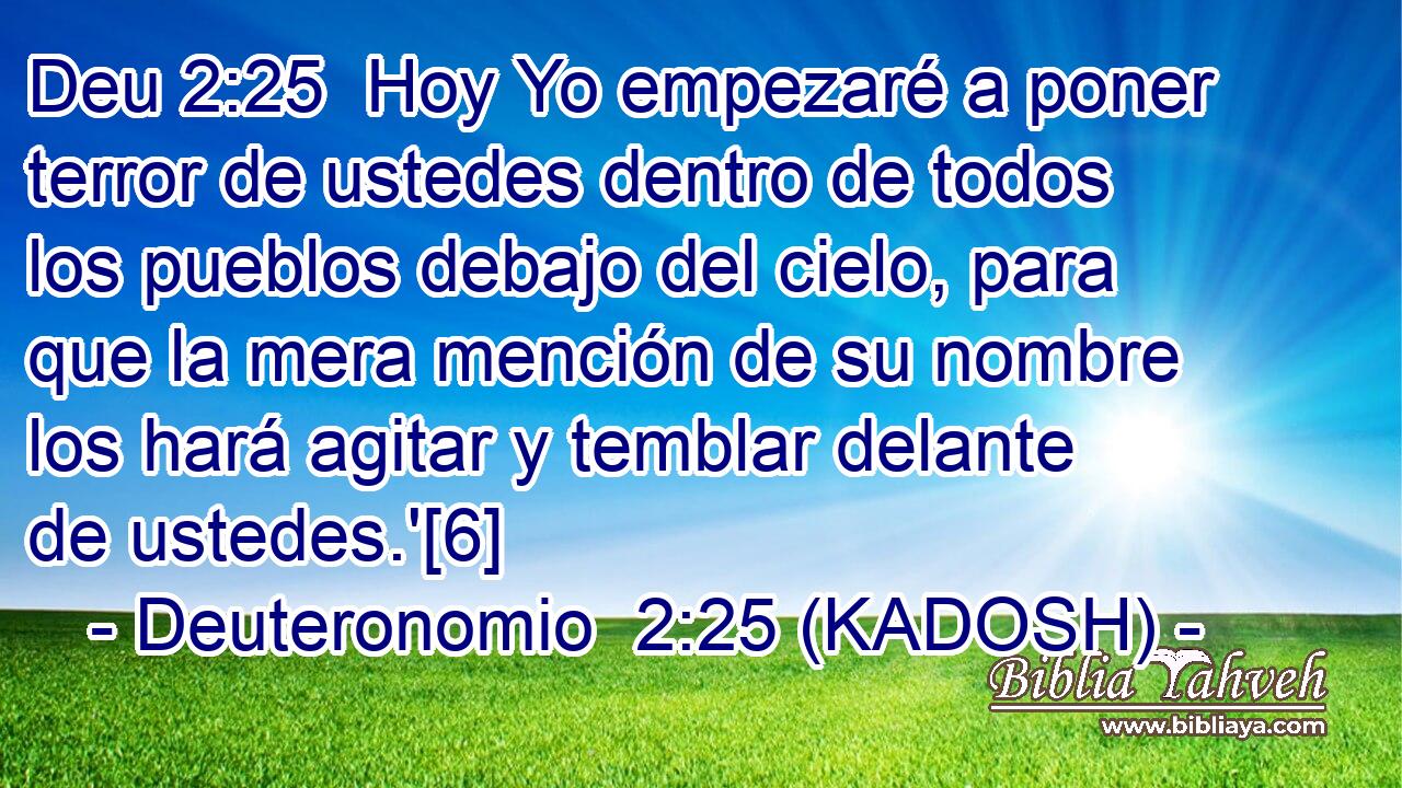 Hoy Yo empezaré a poner terror de ustedes dentro de todos los pueblos debajo del cielo, para que la mera mención de su nombre los hará agitar y temblar delante de ustedes.'[6] 