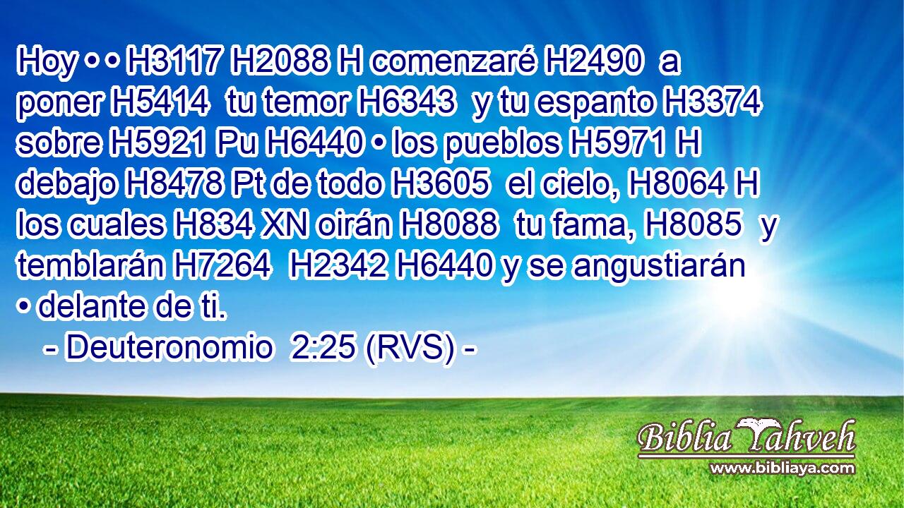 Hoy • • H3117 H2088 H comenzaré H2490  a poner H5414  tu temor H6343  y tu espanto H3374  sobre H5921 Pu H6440 • los pueblos H5971 H debajo H8478 Pt de todo H3605  el cielo, H8064 H los cuales H834 XN oirán H8088  tu fama, H8085  y temblarán H7264  H2342 H6440 y se angustiarán • delante de ti. 