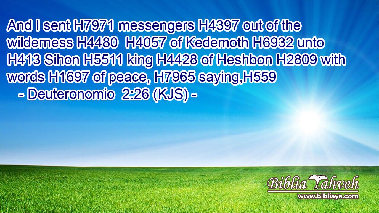 And I sent H7971 messengers H4397 out of the wilderness H4480  H4057 of Kedemoth H6932 unto H413 Sihon H5511 king H4428 of Heshbon H2809 with words H1697 of peace, H7965 saying,H559