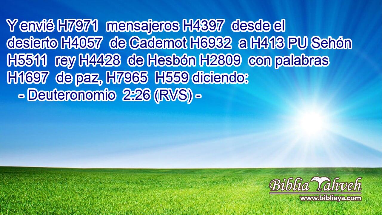 Y envié H7971  mensajeros H4397  desde el desierto H4057  de Cademot H6932  a H413 PU Sehón H5511  rey H4428  de Hesbón H2809  con palabras H1697  de paz, H7965  H559 diciendo: 
