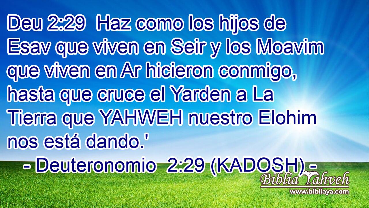  Haz como los hijos de Esav que viven en Seir y los Moavim que viven en Ar hicieron conmigo, hasta que cruce el Yarden a La Tierra que YAHWEH nuestro Elohim nos está dando.' 